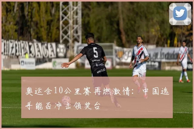 奥运会10公里赛再燃激情:中国选手能否冲击领奖台